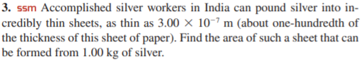 3. ssm Accomplished silver workers in India can pound silver into in-
credibly thin sheets, as thin as 3.00 × 10-7 m (about one-hundredth of
the thickness of this sheet of paper). Find the area of such a sheet that can
be formed from 1.00 kg of silver.
