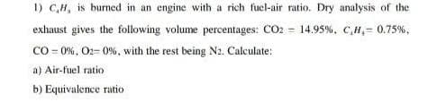 1) C,H, is burned in an engine with a rich fucl-air ratio. Dry analysis of the
exhaust gives the following volume percentages: CO2 = 14.95%, C,H,= 0.75%,
CO - 0%, O2= 0%, with the rest being N2. Calculate:
a) Air-fuel ratio
b) Equivalence ratio
