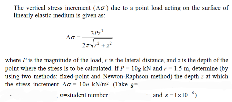 The vertical stress increment (Ao) due to a point load acting on the surface of
linearly elastic medium is given as:
3P23
Ao =
27Vr² +z?
where P is the magnitude of the load, r is the lateral distance, and z is the depth of the
point where the stress is to be calculated. If P = 10g kN and r = 1.5 m, determine (by
using two methods: fixed-point and Newton-Raphson method) the depth z at which
the stress increment Ao= 10n kN/m². (Take g=
n=student number
and ɛ =1x10-6)
