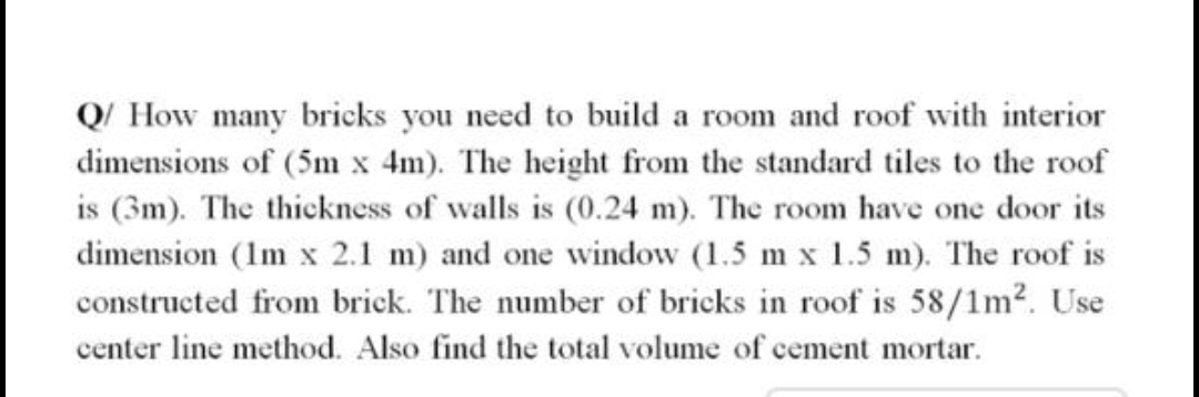 Q/ How many bricks you need to build a room and roof with interior
dimensions of (5m x 4m). The height from the standard tiles to the roof
is (3m). The thickness of walls is (0.24 m). The room have one door its
dimension (Im x 2.1 m) and one window (1.5 m x 1.5 m). The roof is
constructed from brick. The number of bricks in roof is 58/1m?. Use
center line method. Also find the total volume of cement mortar.

