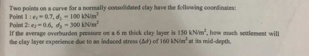 Two points on a curve for a normally consolidated clay have the following coordinates:
Point 1: e=0.7, d = 100 kN/m²
Point 2: e2=0.6, d2 = 300 kN/m²
If the average overburden pressure on a 6 m thick clay layer is 150 kN/m², how much settlement will
the clay layer experience due to an induced stress (Ad) of 160 kN/m² at its mid-depth.