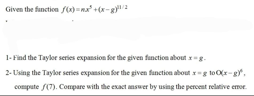 Given the function f(x)=nx° +(x- g)"/2
1- Find the Taylor series expansion for the given function about x = g.
2- Using the Taylor series expansion for the given function about x = g to O(x-g)°,
compute f(7). Compare with the exact answer by using the percent relative error.
