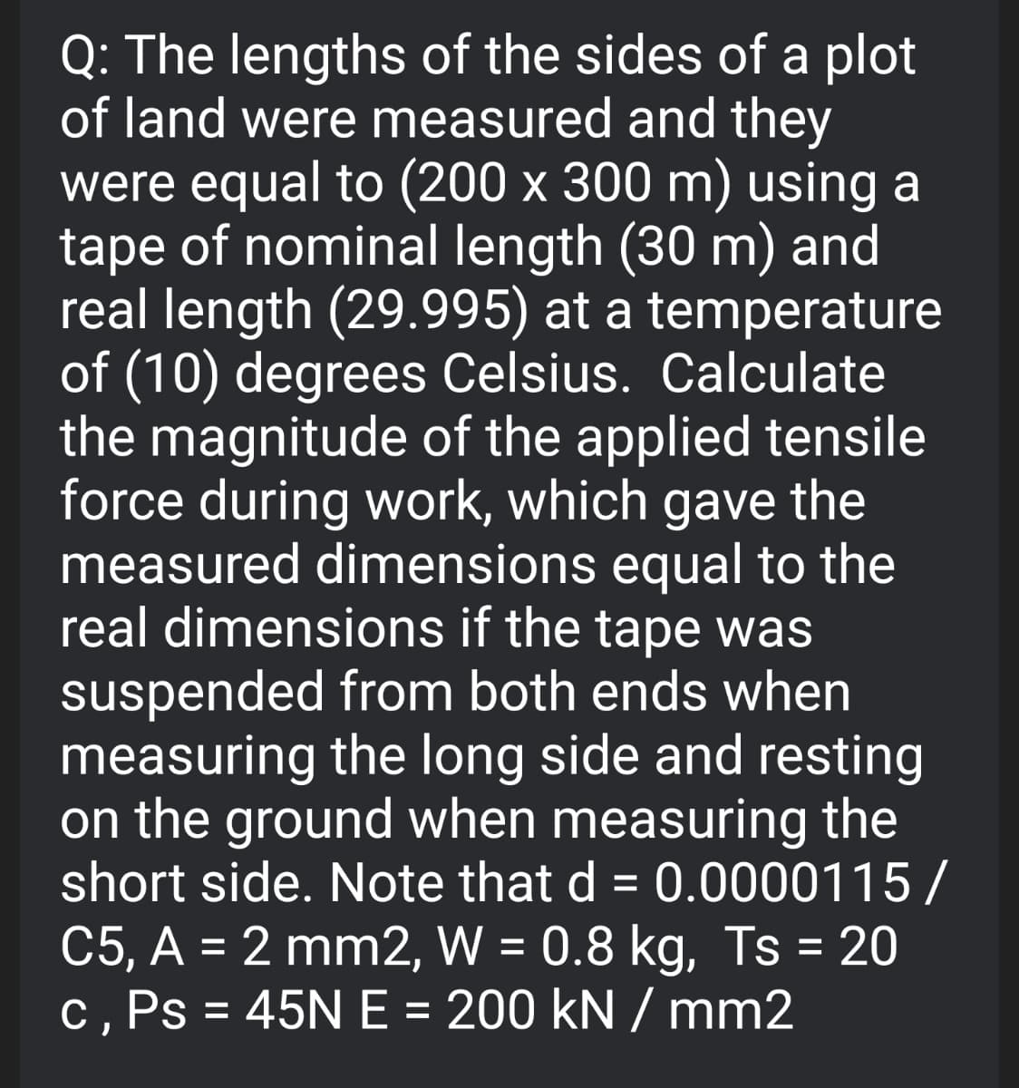 Q: The lengths of the sides of a plot
of land were measured and they
were equal to (200 x 300 m) using a
tape of nominal length (30 m) and
real length (29.995) at a temperature
of (10) degrees Celsius. Calculate
the magnitude of the applied tensile
force during work, which gave the
measured dimensions equal to the
real dimensions if the tape was
suspended from both ends when
measuring the long side and resting
on the ground when measuring the
short side. Note that d = 0.0000115/
C5, A = 2 mm2, W = 0.8 kg, Ts = 20
c, Ps = 45N E = 200 kN / mm2
%3D
%3D
