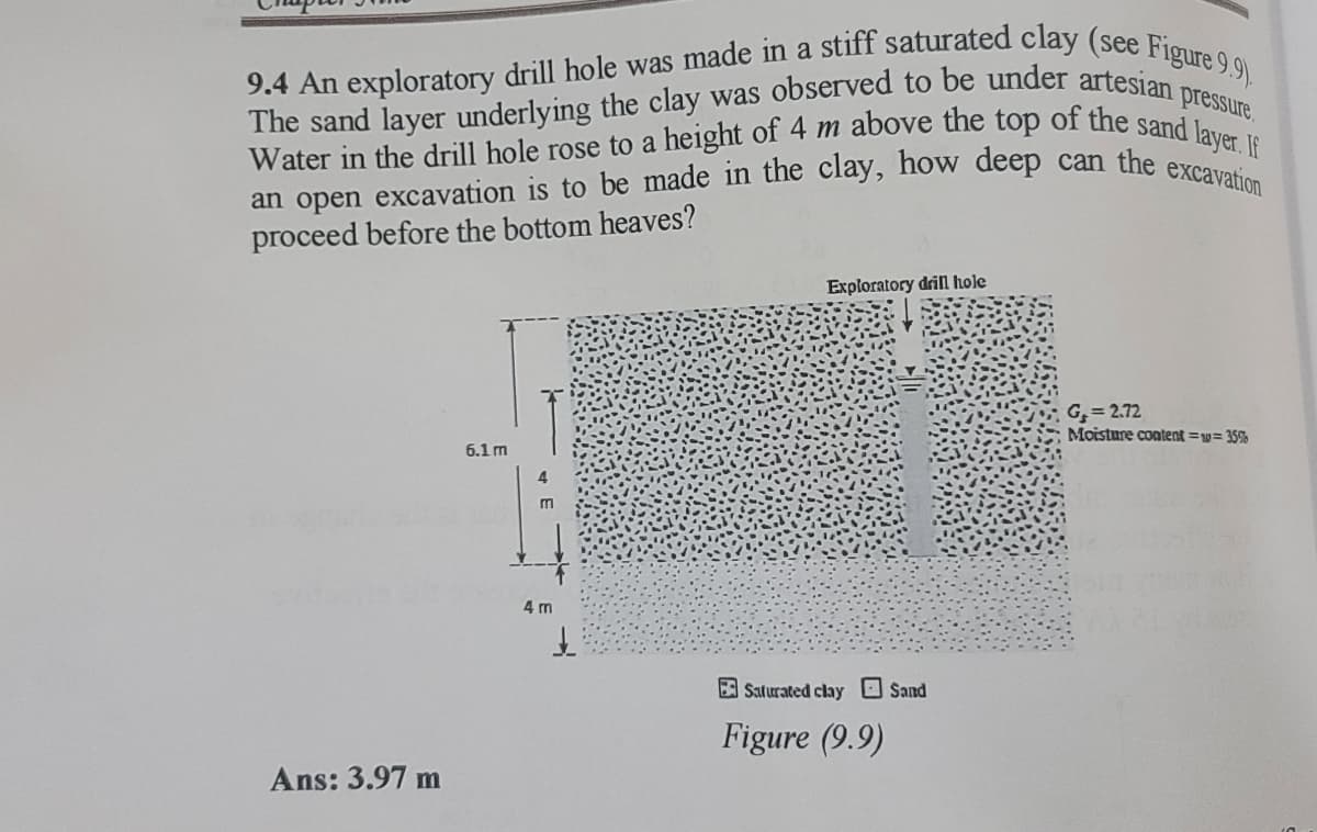 9.4 An exploratory drill hole was made in a stiff saturated clay (see Figure 9.9).
an open excavation is to be made in the clay, how deep can the excavation
Water in the drill hole rose to a height of 4 m above the top of the sand layer. If
pressure,
proceed before the bottom heaves?
Exploratory driln hole
G = 2.72
Moisture content =w= 35%
6.1 m
m
4 m
E Saturated clay Sand
Figure (9.9)
Ans: 3.97 m
