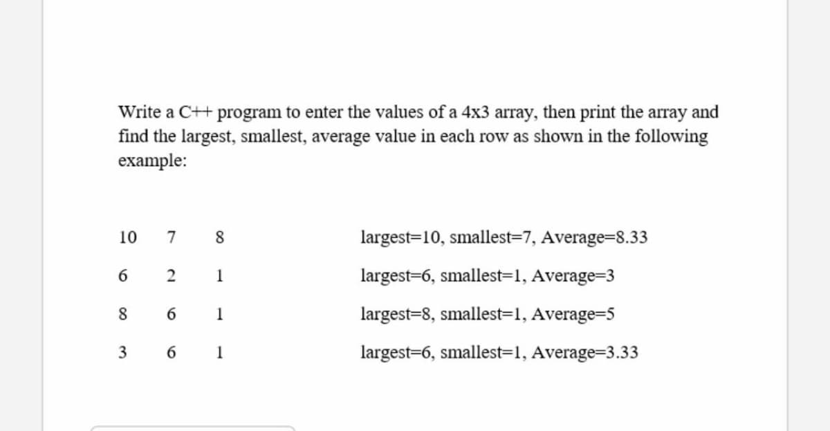 Write a C++ program to enter the values of a 4x3 array, then print the array and
find the largest, smallest, average value in each row as shown in the following
example:
10
7
8.
largest=10, smallest=7, Average=8.33
6.
1
largest=6, smallest=1, Average=3
8.
6
1
largest=8, smallest=1, Average=5
3
1
largest=6, smallest=1, Average=3.33
2.
