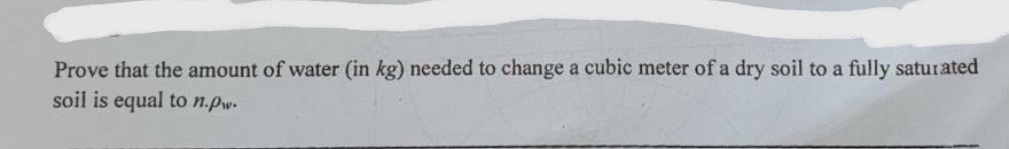 Prove that the amount of water (in kg) needed to change a cubic meter of a dry soil to a fully saturated
soil is equal to n.pw.
