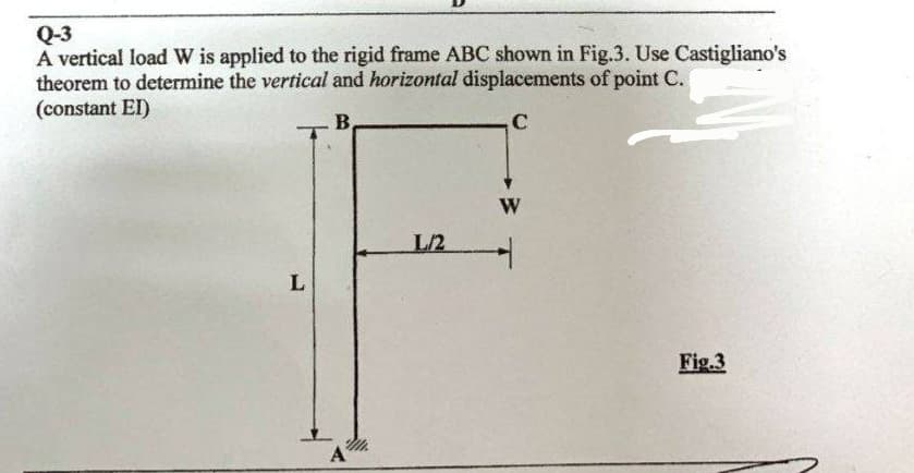 Q-3
A vertical load W is applied to the rigid frame ABC shown in Fig.3. Use Castigliano's
theorem to determine the vertical and horizontal displacements of point C.
(constant EI)
B.
C
L
A
L/2
W
Fig.3