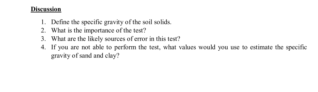 Discussion
1. Define the specific gravity of the soil solids.
2. What is the importance of the test?
3. What are the likely sources of error in this test?
4. If you are not able to perform the test, what values would you use to estimate the specific
gravity of sand and clay?
