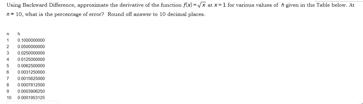 Using Backward Difference, approximate the derivative of the function f(x) =/x at x=1 for various values of h given in the Table below. At
n = 10, what is the percentage of error? Round off answer to 10 decimal places.
1
0.1000000000
2
0.0500000000
3
0.0250000000
4
0.0125000000
0.0062500000
0.0031250000
7
0.0015625000
8
0.0007812500
9
0.0003906250
10
0.0001953125
