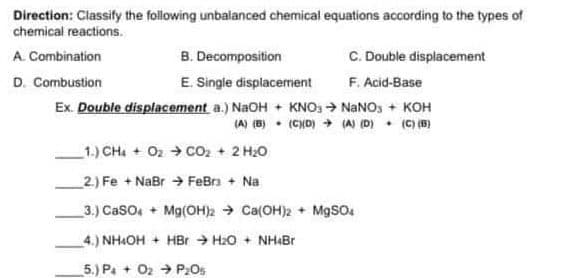 Direction: Classify the following unbalanced chemical equations according to the types of
chemical reactions.
A. Combination
B. Decomposition
C. Double displacement
D. Combustion
E. Single displacement
F. Acid-Base
Ex. Double displacement a.) NaOH + KNO3 → NaNO3 + KOH
(A) (B)
(C)(D) → (A) (D)
(C) (B)
1.) CH4 + 0₂ → CO₂ + 2 H₂O
2) Fe + NaBr FeBr³ + Na
3.) CaSO4 + Mg(OH)2 Ca(OH)2 + MgSO4
4.) NH4OH + HBr H₂O + NH4Br
5.) PaO2 P₂0%
