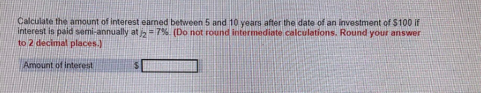 Calculate the amount of interest earned between 5 and 10 years after the date of an investment of $100 if
interest is paid semi-annually at j2 = 7%. (Do not round intermediate calculations. Round your answer
to 2 decimal places.)
Amount of interest
$