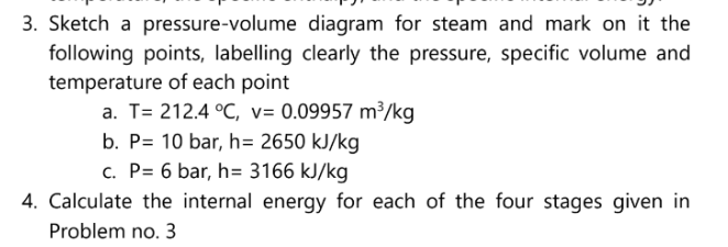 3. Sketch a pressure-volume
diagram for steam and mark on it the
following points, labelling clearly the pressure, specific volume and
temperature of each point
a. T=212.4 °C, v=0.09957 m³/kg
b. P= 10 bar, h= 2650 kJ/kg
c. P= 6 bar, h= 3166 kJ/kg
4. Calculate the internal energy for each of the four stages given in
Problem no. 3