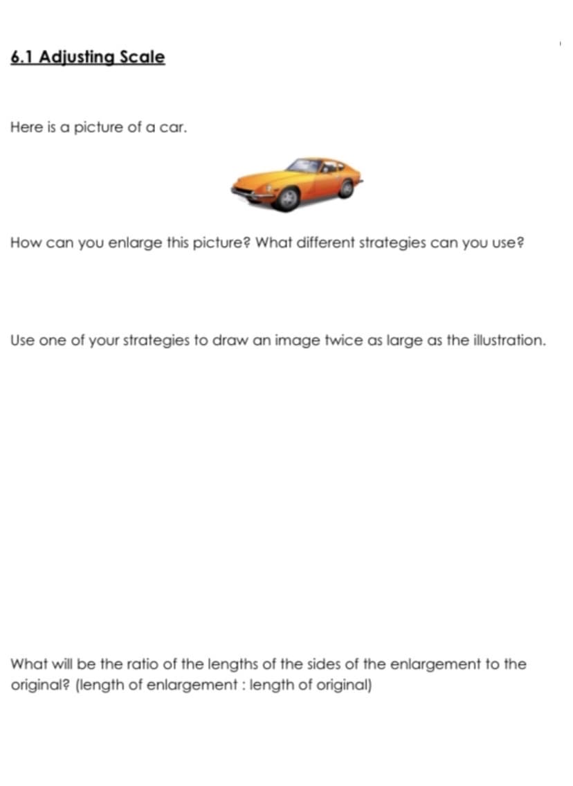 6.1 Adjusting Scale
Here is a picture of a car.
How can you enlarge this picture? What different strategies can you use?
Use one of your strategies to draw an image twice as large as the illustration.
What will be the ratio of the lengths of the sides of the enlargement to the
original? (length of enlargement : length of original)
