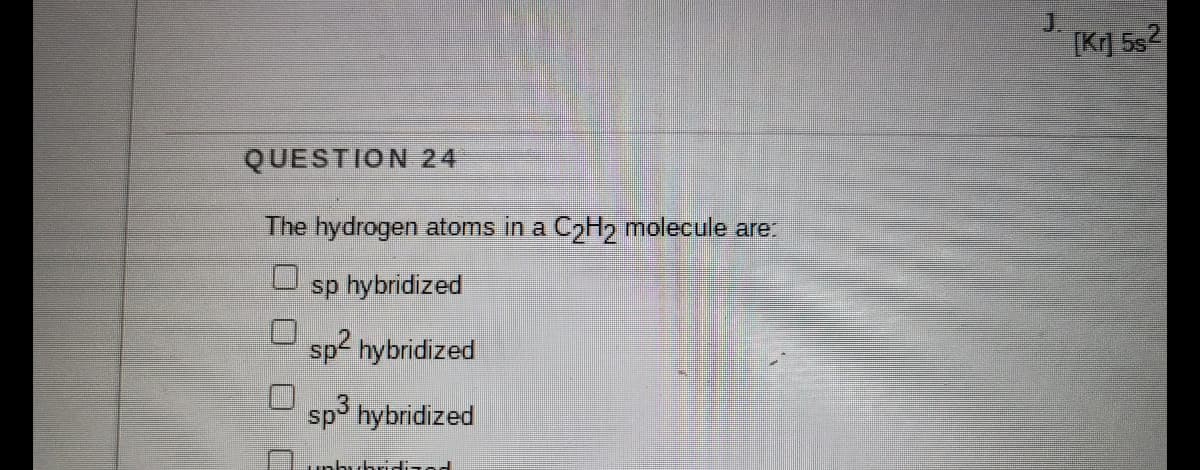 J.
[Kr] 5s2
QUESTION 24
The hydrogen atoms in a CoH molecule are:
sp hybridized
sp2 hybridized
sp3 hybridized
unhuhridizod
