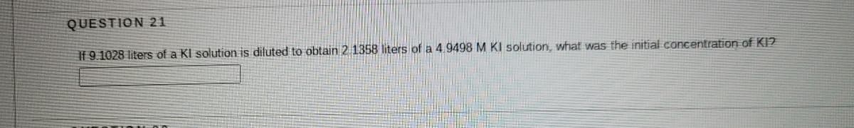 QUESTION 21
If 9.1028 liters of a KI solution is diluted to obtain 2 1358 liters of a 4.9498 M KI solution, what was the initial concentration of KI?
