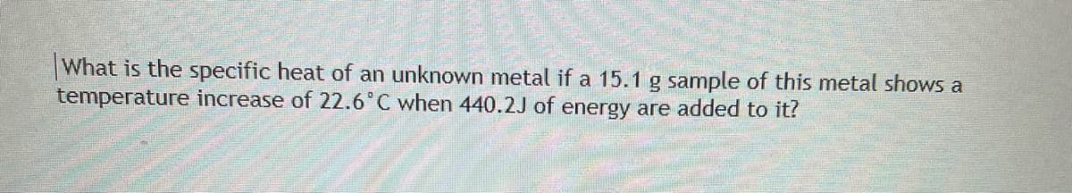 What is the specific heat of an unknown metal if a 15.1 g sample of this metal shows a
temperature increase of 22.6°C when 440.2J of energy are added to it?
