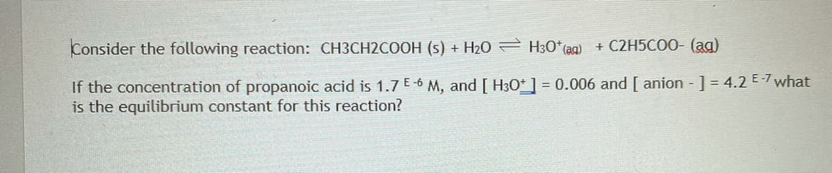 Consider the following reaction: CH3CH2COOH (s) + H20 = H3O* (ag) + C2H5CO0- (ag)
If the concentration of propanoic acid is 1.7 E-6 M, and [ H30*] = 0.006 and [ anion ] = 4.2 E-7 what
is the equilibrium constant for this reaction?
