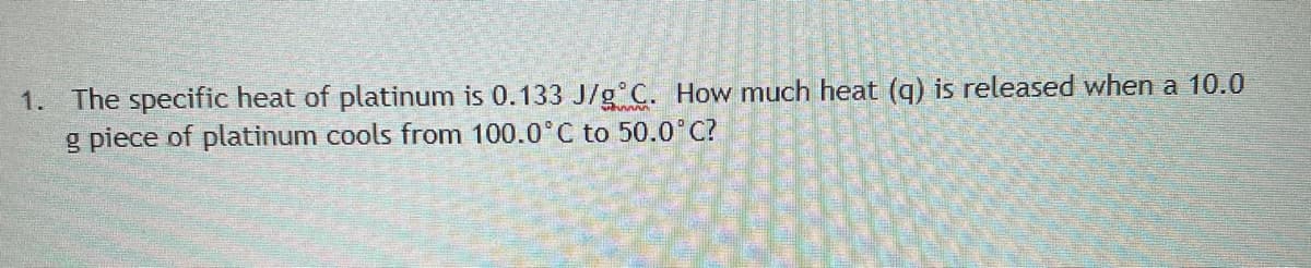 1. The specific heat of platinum is 0.133 J/g°C. How much heat (q) is released when a 10.0
g piece of platinum cools from 100.0°C to 50.0°C?
