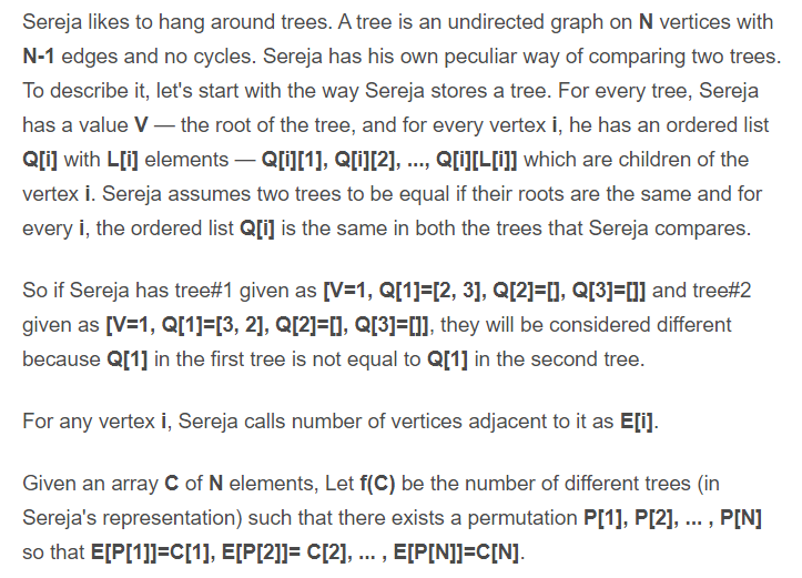 Sereja likes to hang around trees. A tree is an undirected graph on N vertices with
N-1 edges and no cycles. Sereja has his own peculiar way of comparing two trees.
To describe it, let's start with the way Sereja stores a tree. For every tree, Sereja
has a value V– the root of the tree, and for every vertex i, he has an ordered list
Qli] with L[i] elements – Q[i][1], Q[i][2], .., Q[i][L[I]] which are children of the
vertex i. Sereja assumes two trees to be equal if their roots are the same and for
every i, the ordered list Q[i] is the same in both the trees that Sereja compares.
So if Sereja has tree#1 given as [[V=1, Q[1]=[2, 3], Q[2]=[], Q[3]=[] and tree#2
given as [V=1, Q[1]=[3, 2], Q[2]=], Q[3]=[]], they will be considered different
because Q[1] in the first tree is not equal to Q[1] in the second tree.
For any vertex i, Sereja calls number of vertices adjacent to it as E[i].
Given an array C of N elements, Let f(C) be the number of different trees (in
Sereja's representation) such that there exists a permutation P[1], P[2], .. , P[N]
so that E[P[1]]=C[1], E[P[2]]= C[2], ... , E[P[N]]=C[N].
