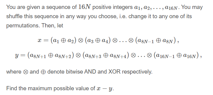 You are given a sequence of 16N positive integers a1, a2, . . ., a16N · You may
shuffle this sequence in any way you choose, i.e. change it to any one of its
permutations. Then, let
x = (a1 Ð a2) & (az O a4) ® . ..® (a8N-1 O asN),
y = (a8N+1 Ð a8N+2) ® (a8N+3 O a8N+4) ® ...® (@16N–1 O a16N),
where ® and O denote bitwise AND and XOR respectively.
Find the maximum possible value of x – y.
