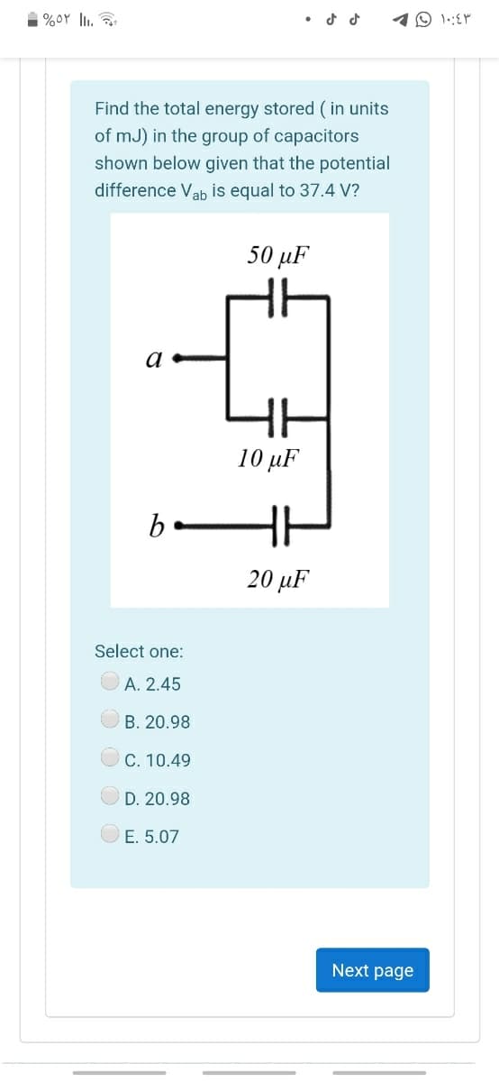 1 %0Y l. a
10 1.:EM
Find the total energy stored (in units
of mJ) in the group of capacitors
shown below given that the potential
difference Vab is equal to 37.4 V?
50 µF
a
10 µF
b
20 µF
Select one:
A. 2.45
B. 20.98
C. 10.49
D. 20.98
E. 5.07
Next page
