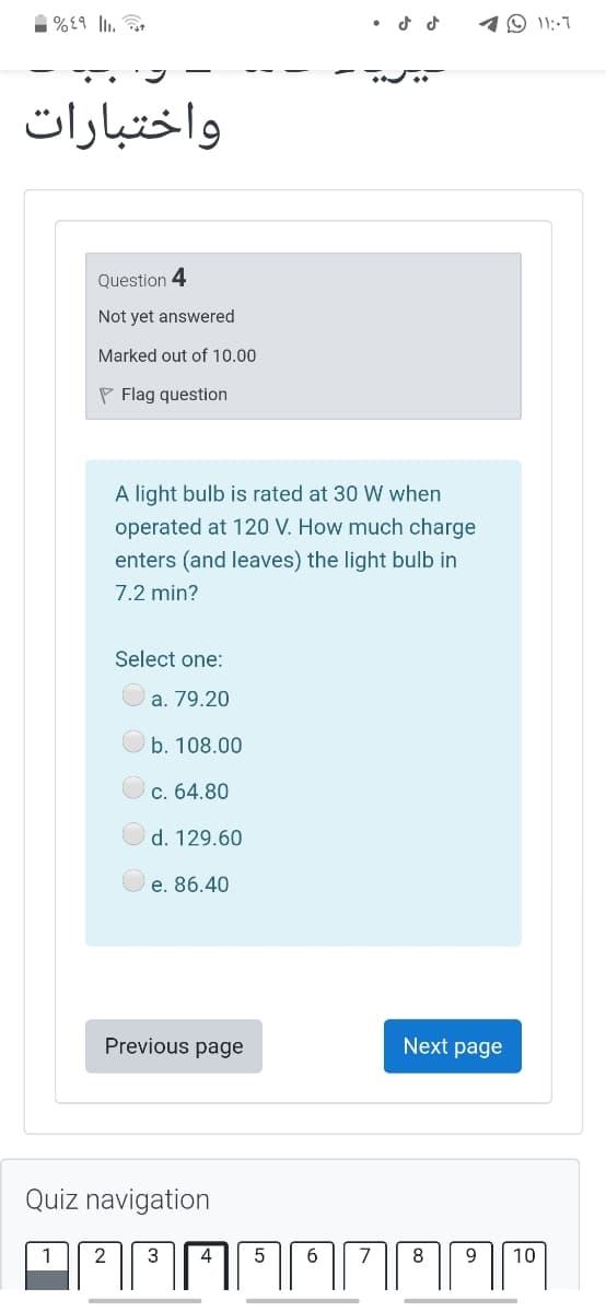 1%£9 l.
10 11:-7
واختبارات
Question 4
Not yet answered
Marked out of 10.00
P Flag question
A light bulb is rated at 30 W when
operated at 120 V. How much charge
enters (and leaves) the light bulb in
7.2 min?
Select one:
a. 79.20
b. 108.00
c. 64.80
d. 129.60
e. 86.40
Previous page
Next page
Quiz navigation
1
2
3
4
5
6
7
8
9
10
