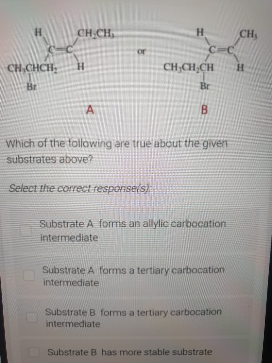 CH-CH,
H
CH3
or
CH CHCH,
H.
CH;CH,CH
Br
Br
B.
Which of the following are true about the given
substrates above?
Select the correct response(s)
Substrate A forms an allylic carbocation
intermediate
Substrate A forms a tertiary carbocation
intermediate
Substrate B forms a tertiary carbocation
intermediate
Substrate B has more stable substrate
