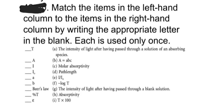 Match the items in the left-hand
column to the items in the right-hand
column by writing the appropriate letter
in the blank. Each is used only once.
(a) The intensity of light after having passed through a solution of an absorbing
species.
(b) A = abc
(c) Molar absorptivity
(d) Pathlength
(c) I/I,
(f) -log T
_T
Beer's law (g) The intensity of light after having passed through a blank solution.
%T
(h) Absorptivity
(i) T × 100
