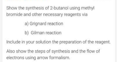 Show the synthesis of 2-butanol using methyl
bromide and other necessary reagents via
a) Grignard reaction
b) Gilman reaction
Include in your solution the preparation of the reagent.
Also show the steps of synthesis and the flow of
electrons using arrow formalism.
