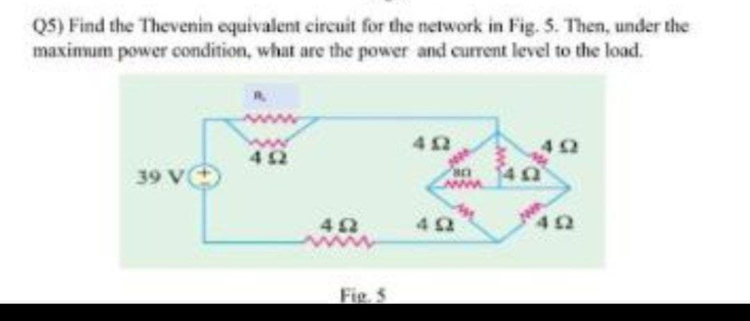 Q5) Find the Thevenin equivalent circuit for the network in Fig. 5. Then, under the
maximum power condition, what are the power and current level to the load.
39 V
452
402
Fig.
402
www.