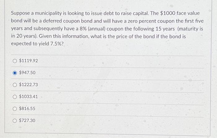 Suppose a municipality is looking to issue debt to raise capital. The $1000 face value
bond will be a deferred coupon bond and will have a zero percent coupon the first five
years and subsequently have a 8% (annual) coupon the following 15 years (maturity is
in 20 years). Given this information, what is the price of the bond if the bond is
expected to yield 7.5%?
O $1119.92
$947.50
O $1222.73
O $1033.41
$816.55
O $727.30