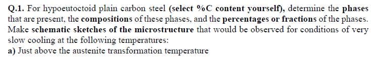 Q.1. For hypoeutoctoid plain carbon steel (select %C content yourself), determine the phases
that are present, the compositions of these phases, and the percentages or fractions of the phases.
Make schematic sketches of the microstructure that would be observed for conditions of very
slow cooling at the following temperatures:
a) Just above the austenite transformation temperature
