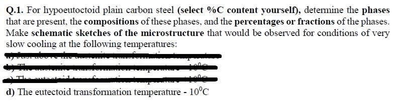 Q.1. For hypoeutoctoid plain carbon steel (select %C content yourself), determine the phases
that are present, the compositions of these phases, and the percentages or fractions of the phases.
Make schematic sketches of the microstructure that would be observed for conditions of very
slow cooling at the following temperatures:
The
d) The eutectoid transformation temperature - 10°C
