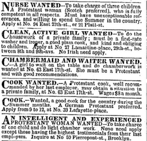 NURSE WANTED-To take charge of three children
A Protestant woman (Scotch preferred), who is fully
competent in all respocts. Must have unexceptionable rof-
erences, and willing to spend the Summor in the country.
Apply at No. 94 East 27th-st., or 21 Platt-st.
CLEAN, ACȚIVE GIRL WANTED-To 'do the
housework of a private family; niust. be a first-rate
washer and iroper, a göod plnın conk, and kind and obliging
to children. Apply at No 27 Lamartine-place, 29th-st.,"bo-
twcen 8th and ýih-avs. No Irish need apply.
CHAMBERMAID AND WAITER WANTED.
A girl to wait on the table and do chamberwork is
wanted ut No. 63 East 17th-st. She must be a Protostant
and with good recommendations.
COOK WANTED.-Ą Protestant cook, well rocom-
mended by her last employor, may obtuin 'a situation in
a private family, at No. 63 East 17th-st. Wages $8n month.
COOK.-Wanted, a good cook for the country during the
ummer months. "A German Protostant prefeřred.
Apply from 9 to 12, at No. 33 Lafayette-place.
N INTELLIGENT AND EXPERIENÇED
APROTESTANT WOMAN WANTED–To take charge
of onc child and do light chambor work. Nono nood apply
excopt those having the highest tostimonials from their last
empluyers. Inquiro at No 59 Pierropont-st., Brooklyn.
