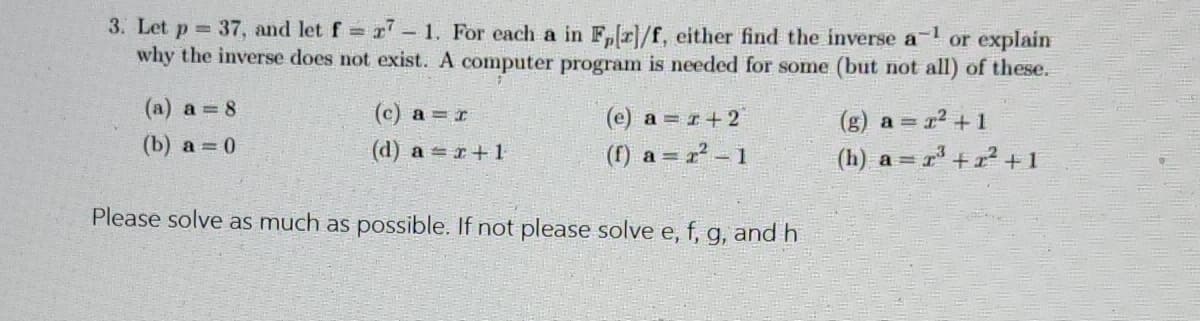 3. Let p 37, and let f r – 1. For each a in F,r]/f, either find the inverse a- or explain
why the inverse does not exist. A computer program is needed for some (but not all) of these.
(a) a = 8
(c) a = r
(e) a = r+2
(g) a = r2 +1
(b) a 0
(d) a = r+1
(1) a = 2 -1
(h) a =
Please solve as much as possible. If not please solve e, f, g, and h
