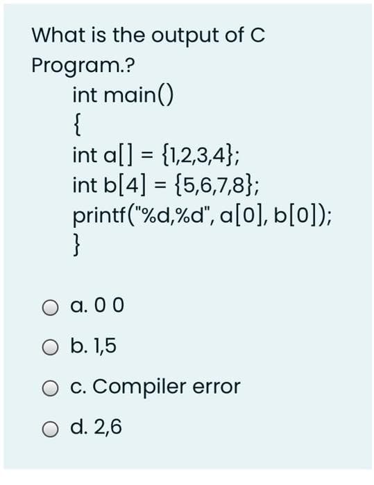 What is the output of C
Program.?
int main()
{
int a[] = {1,2,3,4};
int b[4] = {5,6,7,8};
printf("%d,%d", a[0], b[0]);
}
a. 0 0
O b. 1,5
c. Compiler error
d. 2,6
