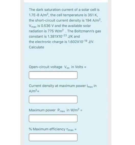 The dark saturation current of a solar cell is
1.7E-8 A/m2, the cell temperature is 351 K,
the short-circuit current density is 194 A/m?,
Vmax is 0.536 V and the available solar
radiation is 775 W/m? . The Boltzmann's gas
constant is 1.381X10-23 J/K and
the electronic charge is 1.602X10-19 JV.
Calculate
Open-circuit voltage Voc in Volts =
Current density at maximum power Imax in
A/m?=
Maximum power Pmax in W/m? =
% Maximum efficiency nmax =
