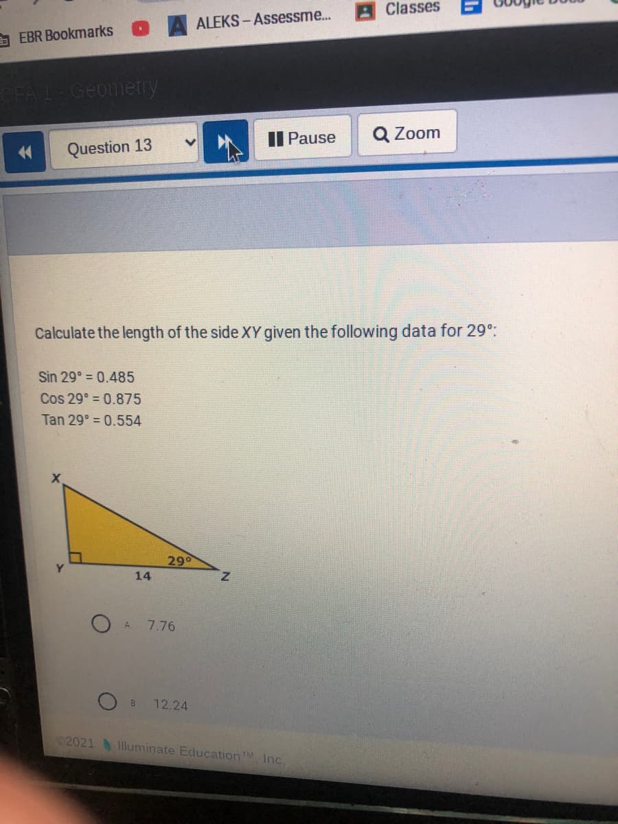 Classes
ALEKS- Assessme...
A EBR Bookmarks
Geometry
AII Pause
Q Zoom
Question 13
Calculate the length of the side XY given the following data for 29°:
Sin 29° = 0.485
Cos 29° = 0.875
Tan 29° = 0.554
290
14
O A
7.76
O B
12.24
©2021 lluminate EducationTM, Inc.
