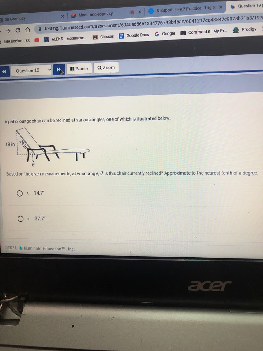 Nearpod - LEAP Practice-Trig p x
Question 19
E 3B Geometry
LA Meet-ndd-sopv-zxy
- → C A
A testing.illuminateed.com/assessment/6040e65661384776798b45ac/6041217ca43847c9078b71b3/19?1
E Google Docs
G Google
CommonLit | My Pr.
Prodigy
- EBR Bookmarks
ALEKS - Assessme.
Classes
Question 19
II Pause
Q Zoom
A patio lounge chair can be reclined at various angles, one of which is illustrated below.
19 in
Based on the given measurements, at what angle, 0, is this chair currently reclined? Approximate to the nearest tenth of a degree.
A.
14.7°
Ов 37.7°
©2021 Illuminate Education TM. Inc.
acer
24 in
