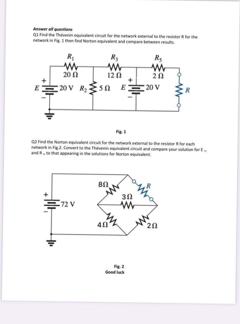 Answer all questions
Q1 Find the Thévenin equivalent circuit for the network external to the resistor R for the
network in Fig. 1 then find Norton equivalent and compare between results.
R1
R3
R5
20 Ω
12 Ω
+
20
+
E
20 V R2
E
20 V
Fig. 1
Q2 Find the Norton equivalent circuit for the network external to the resistor R for each
network in Fig.2. Convert to the Thévenin equivalent circuit and compare your solution for Em
and R to that appearing in the solutions for Norton equivalent.
80
3Ω
72 V
Fig. 2
Good luck
