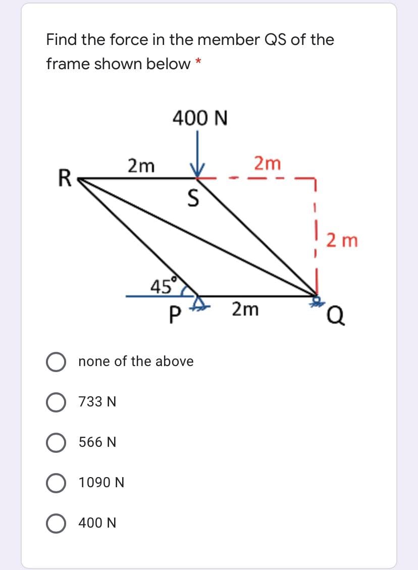 Find the force in the member QS of the
frame shown below *
400 N
2m
2m
R
2 m
45
P
2m
none of the above
733 N
566 N
O 1090 N
O 400 N
