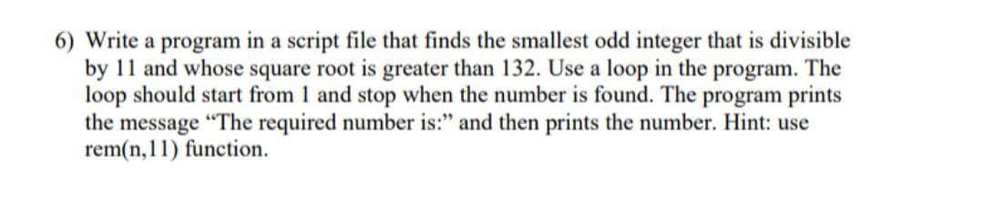 6) Write a program in a script file that finds the smallest odd integer that is divisible
by 11 and whose square root is greater than 132. Use a loop in the program. The
loop should start from 1 and stop when the number is found. The program prints
the message "The required number is:" and then prints the number. Hint: use
rem(n, 11) function.

