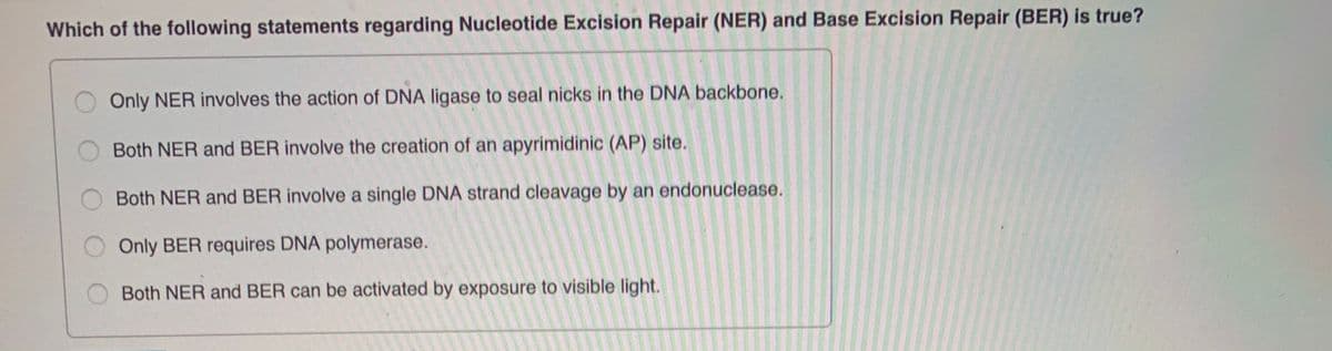 Which of the following statements regarding Nucleotide Excision Repair (NER) and Base Excision Repair (BER) is true?
Only NER involves the action of DNA ligase to seal nicks in the DNA backbone.
Both NER and BER involve the creation of an apyrimidinic (AP) site.
Both NER and BER involve a single DNA strand cleavage by an endonuclease.
Only BER requires DNA polymerase.
Both NER and BER can be activated by exposure to visible light.
