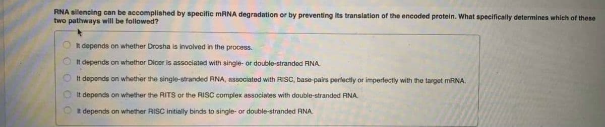 RNA silencing can be accomplished by specific MRNA degradation or by preventing its translation of the encoded protein. What specifically determines which of these
two pathways will be followed?
OIt depends on whether Drosha is involved in the process.
It depends on whether Dicer is associated with single- or double-stranded RNA.
It depends on whether the single-stranded RNA, associated with RISC, base-pairs perfectly or imperfectly with the target mRNA.
It depends on whether the RITS or the RISC complex associates with double-stranded RNA.
It depends on whether RISC initially binds to single- or double-stranded RNA.
OOO

