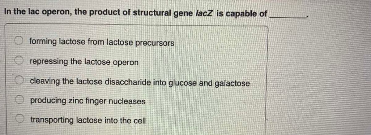 In the lac operon, the product of structural gene lacz is capable of
O forming lactose from lactose precursors
O repressing the lactose operon
O cleaving the lactose disaccharide into glucose and galactose
O producing zinc finger nucleases
O transporting lactose into the cell
