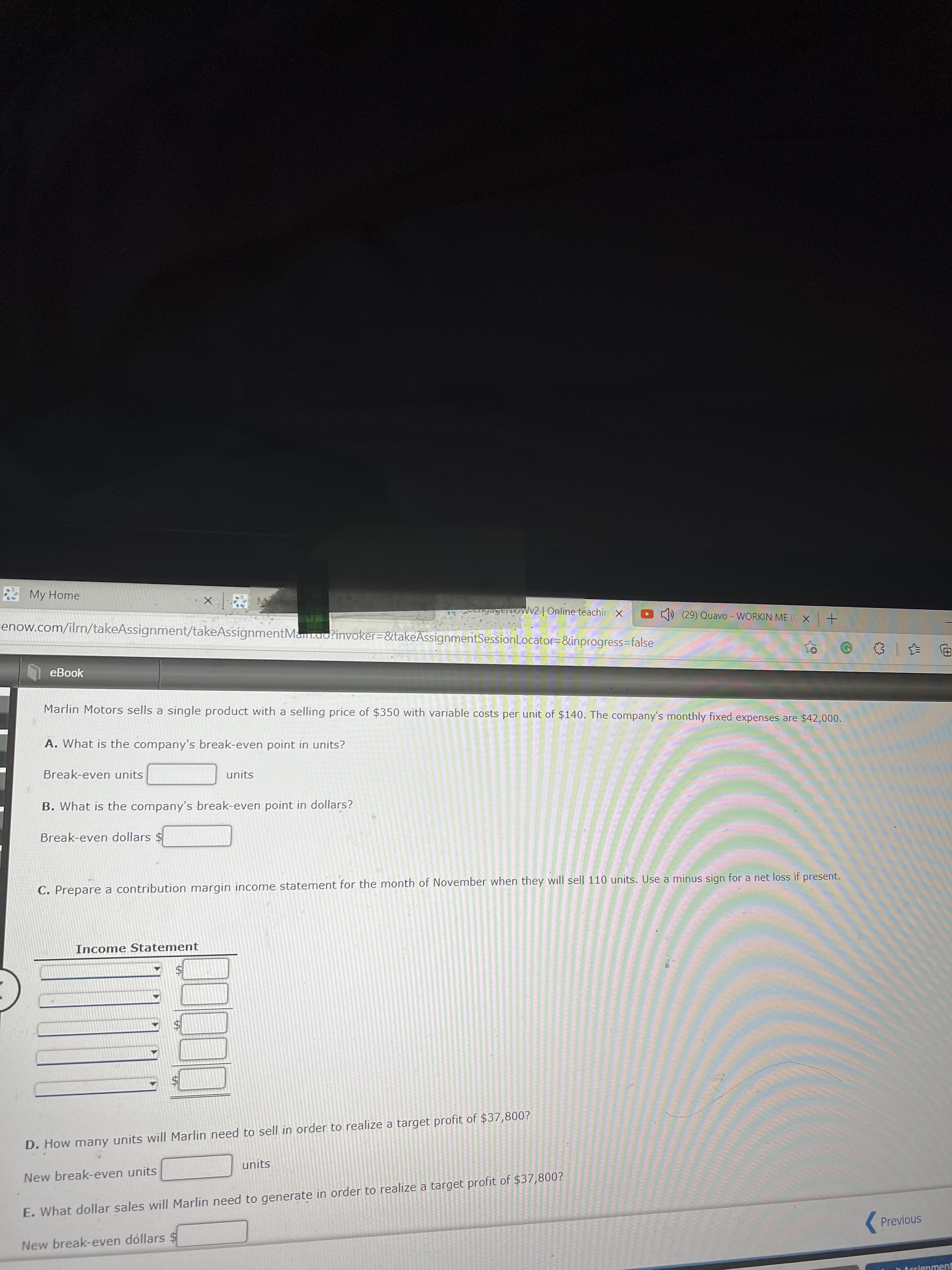 My Home
ngagervowv2| Online teachin x
enow.com/ilrn/takeAssignment/takeAssignmentMan.uo?invoker=&takeAssignmentSessionLocator=&inprogress=false
(29) Quavo - WORKIN ME ( X +
eBook
回 一
Marlin Motors sells a single product with a selling price of $350 with variable costs per unit of $140. The company's monthly fixed expenses are $42,000.
A. What is the company's break-even point in units?
Break-even units
units
B. What is the company's break-even point in dollars?
Break-even dollars $
C. Prepare a contribution margin income statement for the month of November when they will sell 110 units. Use a minus sign for a net loss if present.
Income Statement
D. How many units will Marlin need to sell in order to realize a target profit of $37,800?
units
New break-even units
E. What dollar sales will Marlin need to generate in order to realize a target profit of $37,800?
(Previous
New break-even dollars $$
Arrignment
