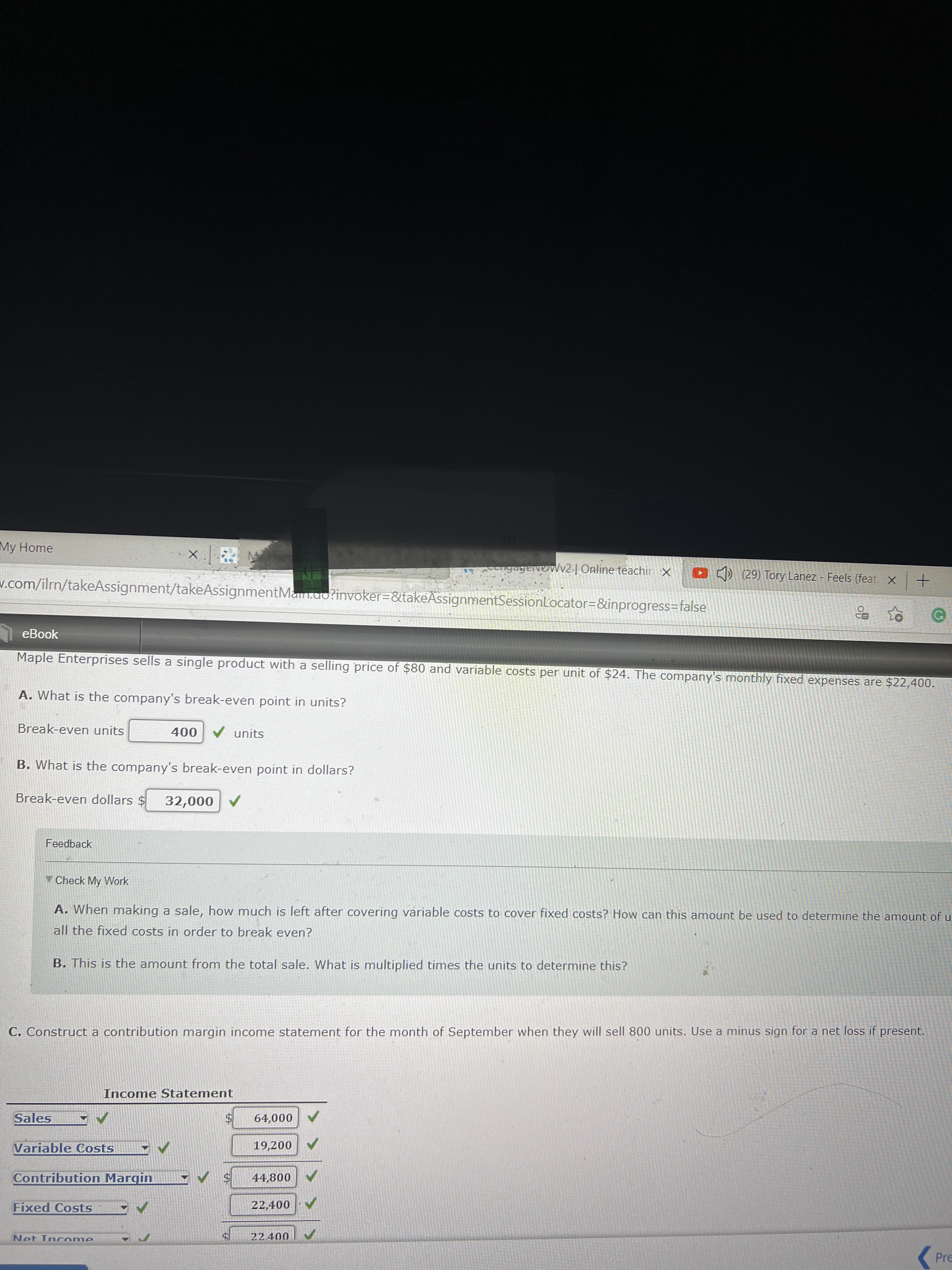 My Home
gagevevVv2 | Online teachin x
O ) (29) Tory Lanez Feels (feat x+
w.com/ilrn/takeAssignment/takeAssignmentMan.ao?invoker=&takeAssignmentSessionLocator=&inprogress=false
eBook
Maple Enterprises sells a single product with a selling price of $80 and variable costs per unit of $24. The company's monthly fixed expenses are $22,400.
A. What is the company's break-even point in units?
Break-even units
V units
000
B. What is the company's break-even point in dollars?
Break-even dollars $
A 000'te
Feedback
Check My Work
A. When making a sale, how much is left after covering variable costs to cover fixed costs? How can this amount be used to determine the amount of u
all the fixed costs in order to break even?
B. This is the amount from the total sale. What is multiplied times the units to determine this?
C. Construct a contribution margin income statement for the month of September when they will sell 800 units. Use a minus sign for a net loss if present.
Income Statement
24
19,200 V
Sales
000
Variable Costs
Contribution Margin
44,800
Fixed Costs
22,400
Net Incrome
Pre
