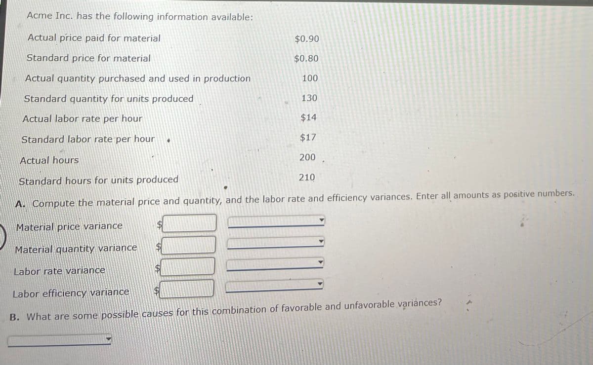 Acme Inc. has the following information available:
Actual price paid for material
$0.90
Standard price for material
$0.80
Actual quantity purchased and used in production
100
Standard quantity for units produced
130
Actual labor rate per hour
$14
Standard labor rate per hour
$17
Actual hours
200
Standard hours for units produced
210
A. Compute the material price and quantity, and the labor rate and efficiency variances. Enter all amounts as positive numbers.
Material price variance
$4
Material quantity variance
Labor rate variance
Labor efficiency variance
B. What are some possible causes for this combination of favorable and unfavorable variances?
%24
%24
%24
