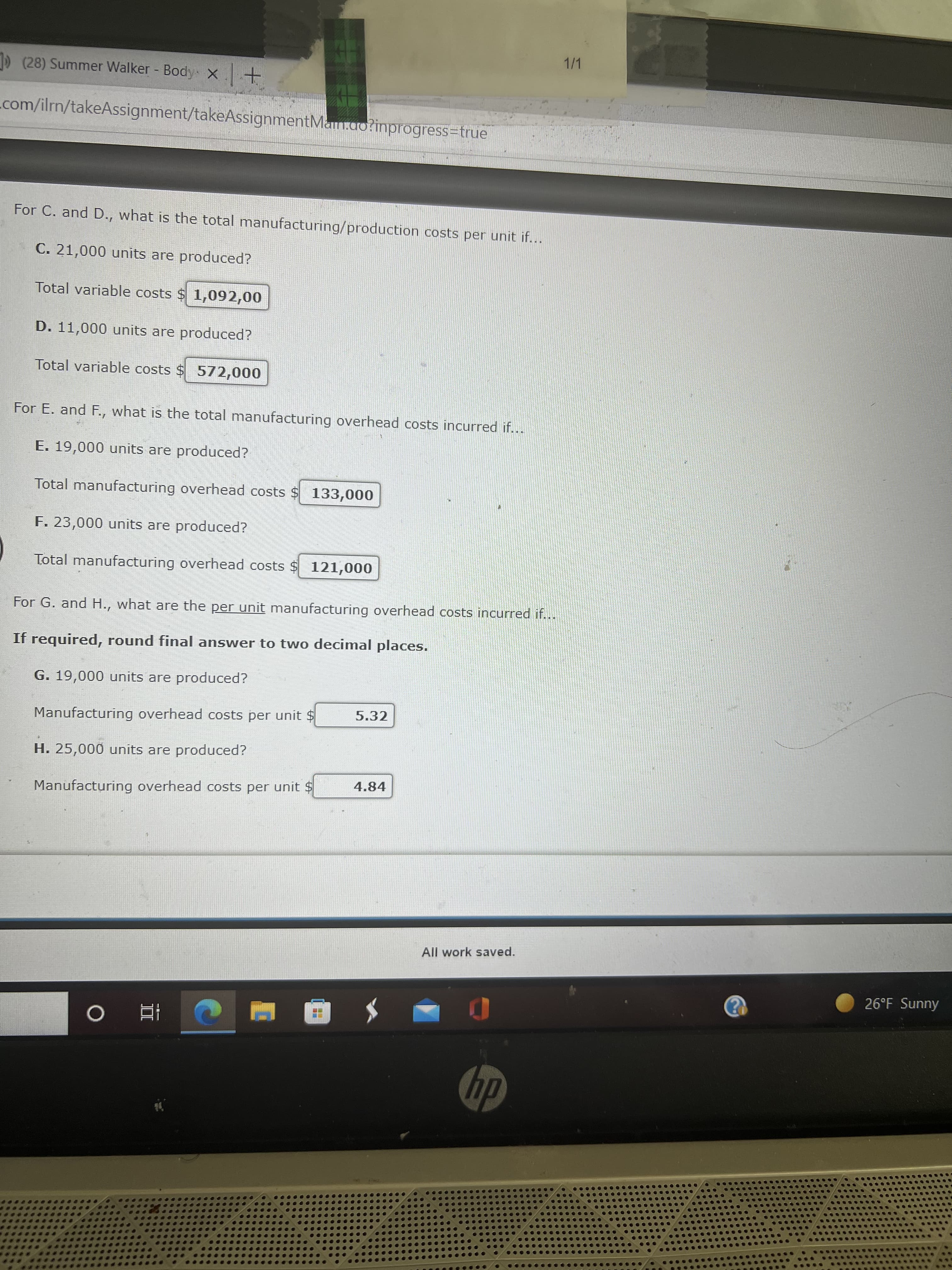 1/1
1D (28) Summer Walker - Body x +
com/ilrn/takeAssignment/takeAssignmentMan.ao?inprogress=true
For C. and D., what is the total manufacturing/production costs per unit if...
C. 21,000 units are produced?
Total variable costs $ 1,092,00
D. 11,000 units are produced?
Total variable costs $ 572,000
For E. and F., what is the total manufacturing overhead costs incurred if...
E. 19,000 units are produced?
Total manufacturing overhead costs $ 133,000
F. 23,000 units are produced?
Total manufacturing overhead costs $ 121,000
For G. and H., what are the per unit manufacturing overhead costs incurred if...
If required, round final answer to two decimal places.
G. 19,000 units are produced?
5.32
Manufacturing overhead costs per unit $
H. 25,000 units are produced?
4.84
Manufacturing overhead costs per unit $
All work saved.
26°F Sunny
dy
