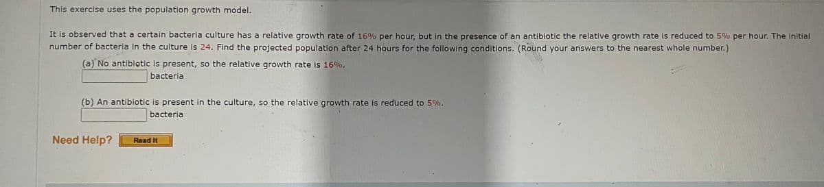 This exercise uses the population growth model.
It is observed that a certain bacteria culture has a relative growth rate of 16% per hour, but in the presence of an antibiotic the relative growth rate is reduced to 5% per hour. The initial
number of bacteria in the culture is 24. Find the projected population after 24 hours for the following conditions. (Round your answers to the nearest whole number.)
(a) No antibiotic is present, so the relative growth rate is 16%.
bacteria
(b) An antibiotic is present in the culture, so the relative growth rate is reduced to 5%.
bacteria
Need Help? Read It